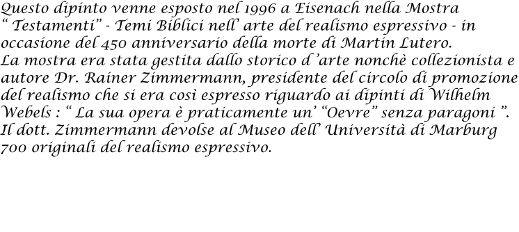 Questo dipinto venne esposto nel 1996 a Eisenach nella Mostra  Testamenti - Temi Biblici nell arte del realismo espressivo - in occasione del 450 anniversario della morte di Martin Lutero.  La mostra era stata gestita dallo storico d arte nonch collezionista e autore Dr. Rainer Zimmermann, presidente del circolo di promozione del realismo che si era cos espresso riguardo ai dipinti di Wilhelm Webels :  La sua opera  praticamente un Oevre senza paragoni . Il dott. Zimmermann devolse al Museo dell Universit di Marburg 700 originali del realismo espressivo.